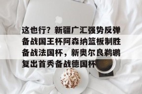 Kaiyuan开元包含这也行？新疆广汇强势反弹备战国王杯阿森纳篮板制胜备战法国杯，新奥尔良鹈鹕复出首秀备战德国杯的词条