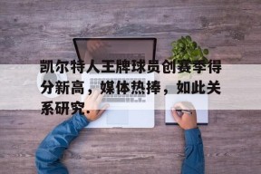 开元体育官网关于凯尔特人王牌球员创赛季得分新高，媒体热捧，如此关系研究.的信息