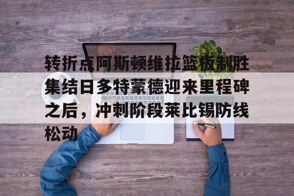 包含转折点阿斯顿维拉篮板制胜集结日多特蒙德迎来里程碑之后,冲刺阶段莱比锡防线松动的词条 包含转折点阿斯顿维拉篮板制胜集结日多特蒙德迎来里程碑之后,冲刺阶段莱比锡防线松动的词条