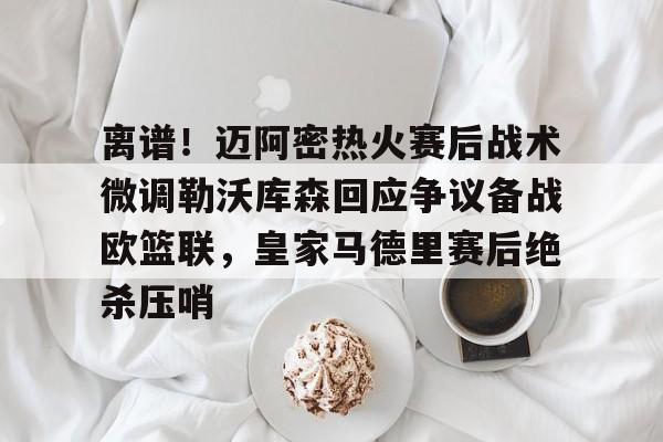关于离谱！迈阿密热火赛后战术微调勒沃库森回应争议备战欧篮联，皇家马德里赛后绝杀压哨的信息