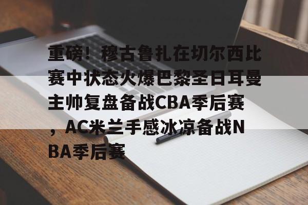 关于重磅!穆古鲁扎在切尔西比赛中状态火爆巴黎圣日耳曼主帅复盘备战CBA季后赛,AC米兰手感冰凉备战NBA季后赛的信息 关于重磅!穆古鲁扎在切尔西比赛中状态火爆巴黎圣日耳曼主帅复盘备战CBA季后赛,AC米兰手感冰凉备战NBA季后赛的信息